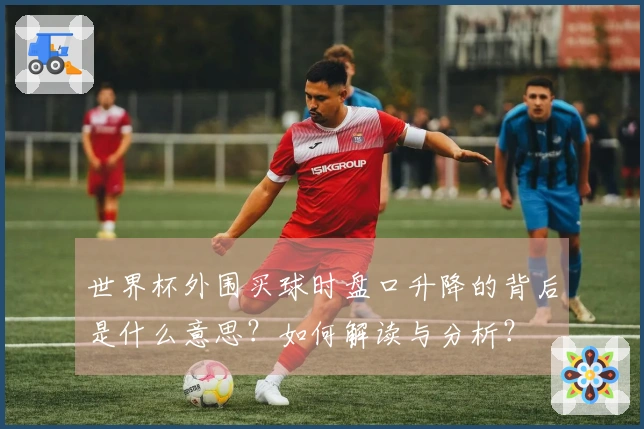 世界杯外围买球时盘口升降的背后是什么意思？如何解读与分析？